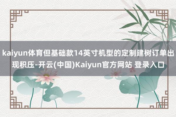 kaiyun体育但基础款14英寸机型的定制建树订单出现积压-开云(中国)Kaiyun官方网站 登录入口