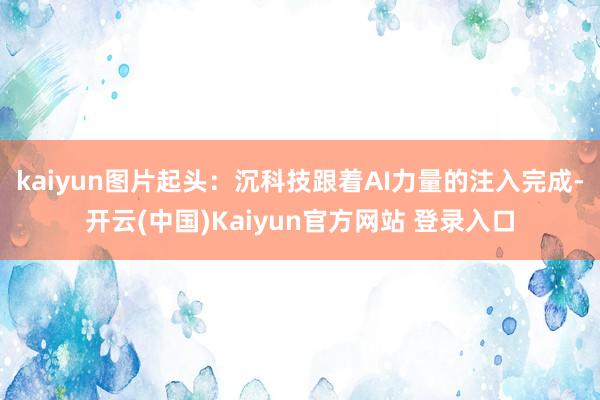 kaiyun图片起头：沉科技跟着AI力量的注入完成-开云(中国)Kaiyun官方网站 登录入口
