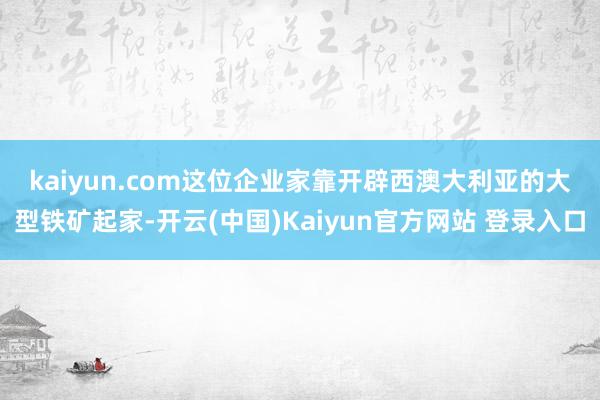 kaiyun.com　　这位企业家靠开辟西澳大利亚的大型铁矿起家-开云(中国)Kaiyun官方网站 登录入口
