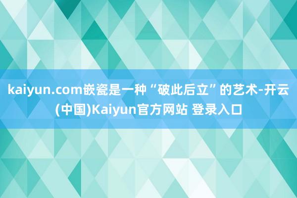 kaiyun.com嵌瓷是一种“破此后立”的艺术-开云(中国)Kaiyun官方网站 登录入口