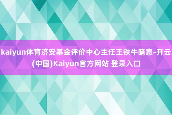 kaiyun体育济安基金评价中心主任王铁牛暗意-开云(中国)Kaiyun官方网站 登录入口