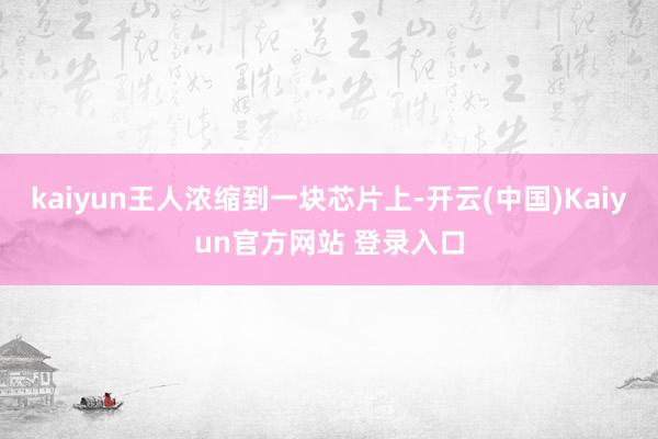 kaiyun王人浓缩到一块芯片上-开云(中国)Kaiyun官方网站 登录入口