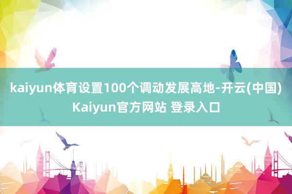 kaiyun体育设置100个调动发展高地-开云(中国)Kaiyun官方网站 登录入口
