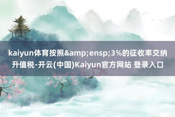 kaiyun体育按照 3%的征收率交纳升值税-开云(中国)Kaiyun官方网站 登录入口