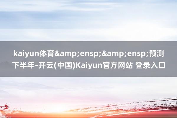 kaiyun体育&ensp;&ensp;预测下半年-开云(中国)Kaiyun官方网站 登录入口