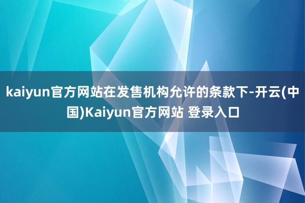 kaiyun官方网站在发售机构允许的条款下-开云(中国)Kaiyun官方网站 登录入口