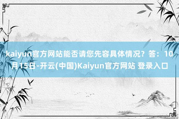 kaiyun官方网站能否请您先容具体情况? 答:10月15日-开云(中国)Kaiyun官方网站 登录入口