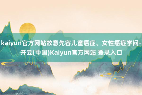 kaiyun官方网站故意先容儿童癌症、女性癌症学问-开云(中国)Kaiyun官方网站 登录入口