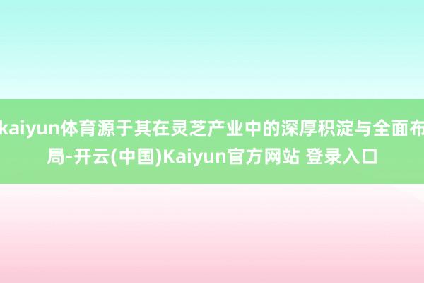 kaiyun体育源于其在灵芝产业中的深厚积淀与全面布局-开云(中国)Kaiyun官方网站 登录入口