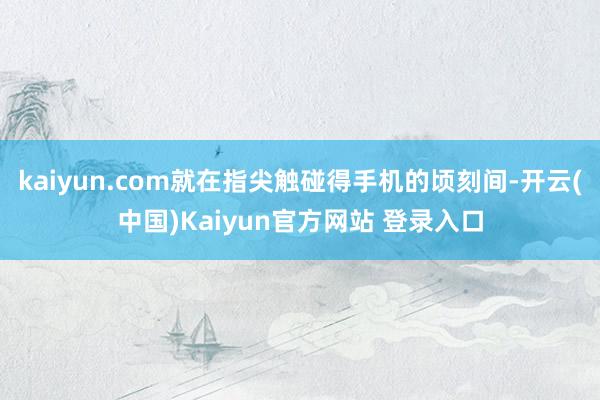 kaiyun.com就在指尖触碰得手机的顷刻间-开云(中国)Kaiyun官方网站 登录入口