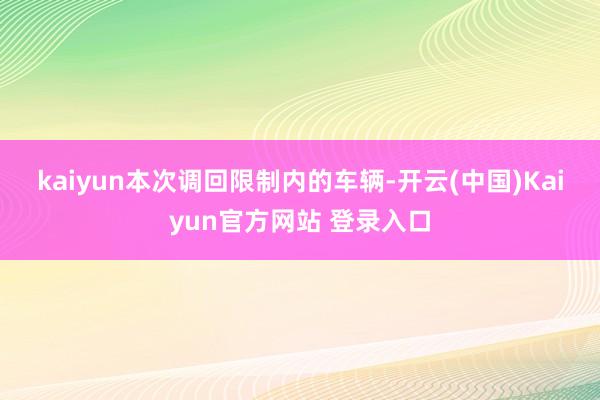 kaiyun　　本次调回限制内的车辆-开云(中国)Kaiyun官方网站 登录入口