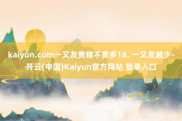 kaiyun.com一又友贵精不贵多18. 一又友越少-开云(中国)Kaiyun官方网站 登录入口