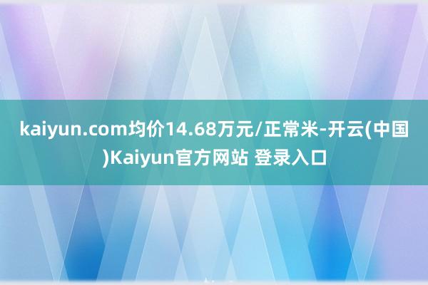 kaiyun.com均价14.68万元/正常米-开云(中国)Kaiyun官方网站 登录入口