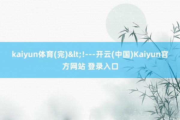 kaiyun体育(完)<!---开云(中国)Kaiyun官方网站 登录入口
