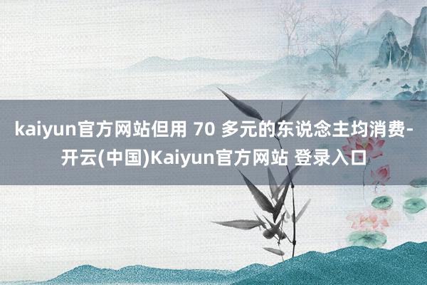 kaiyun官方网站但用 70 多元的东说念主均消费-开云(中国)Kaiyun官方网站 登录入口