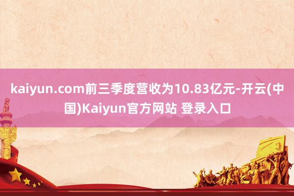 kaiyun.com前三季度营收为10.83亿元-开云(中国)Kaiyun官方网站 登录入口