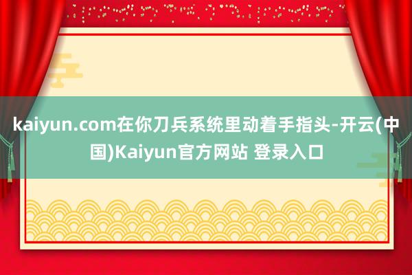 kaiyun.com在你刀兵系统里动着手指头-开云(中国)Kaiyun官方网站 登录入口