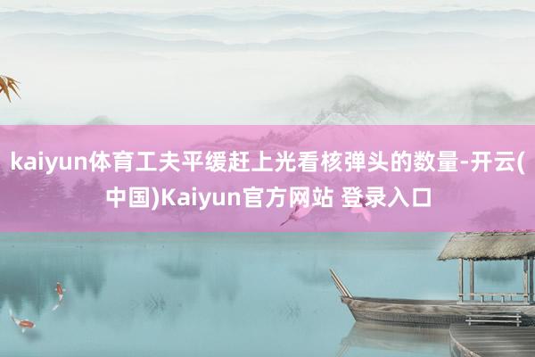 kaiyun体育工夫平缓赶上光看核弹头的数量-开云(中国)Kaiyun官方网站 登录入口
