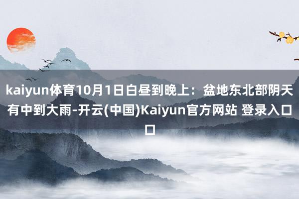 kaiyun体育10月1日白昼到晚上:盆地东北部阴天有中到大雨-开云(中国)Kaiyun官方网站 登录入口