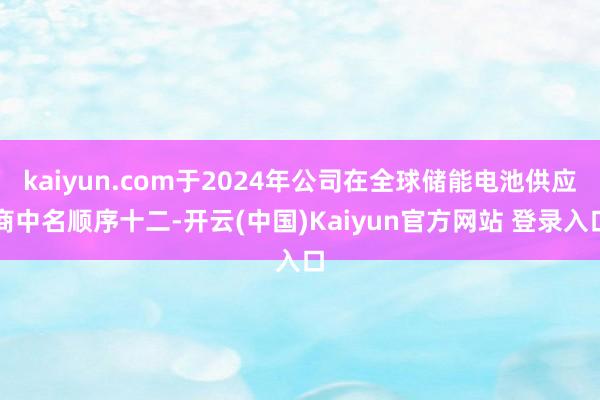 kaiyun.com于2024年公司在全球储能电池供应商中名顺序十二-开云(中国)Kaiyun官方网站 登录入口