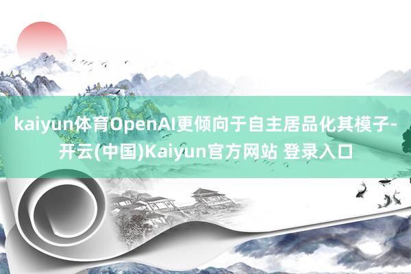 kaiyun体育OpenAI更倾向于自主居品化其模子-开云(中国)Kaiyun官方网站 登录入口