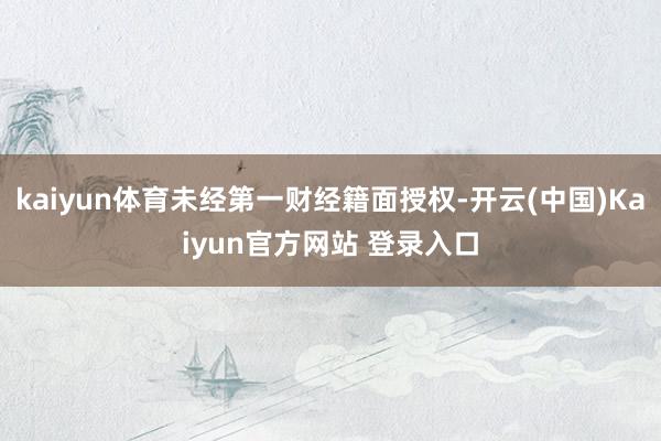kaiyun体育未经第一财经籍面授权-开云(中国)Kaiyun官方网站 登录入口