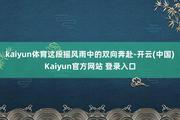 kaiyun体育这段摇风雨中的双向奔赴-开云(中国)Kaiyun官方网站 登录入口