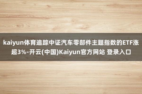 kaiyun体育追踪中证汽车零部件主题指数的ETF涨超3%-开云(中国)Kaiyun官方网站 登录入口