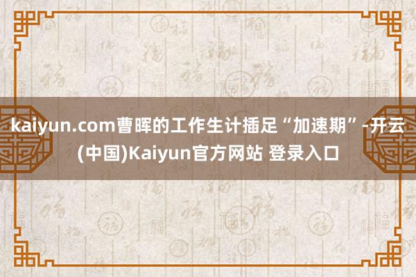 kaiyun.com曹晖的工作生计插足“加速期”-开云(中国)Kaiyun官方网站 登录入口