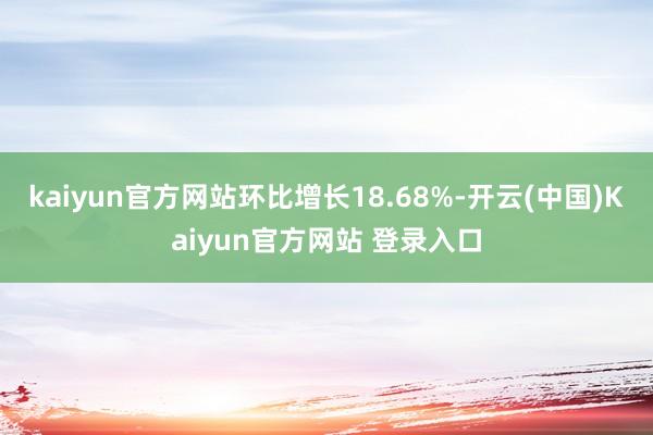 kaiyun官方网站环比增长18.68%-开云(中国)Kaiyun官方网站 登录入口