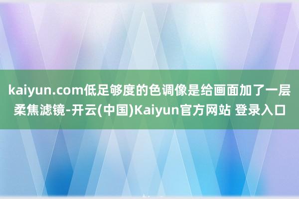 kaiyun.com低足够度的色调像是给画面加了一层柔焦滤镜-开云(中国)Kaiyun官方网站 登录入口