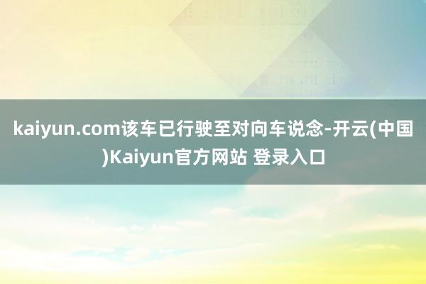 kaiyun.com该车已行驶至对向车说念-开云(中国)Kaiyun官方网站 登录入口