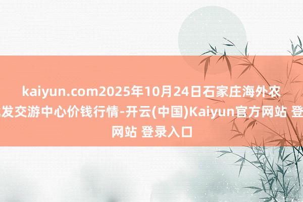 kaiyun.com2025年10月24日石家庄海外农产物批发交游中心价钱行情-开云(中国)Kaiyun官方网站 登录入口