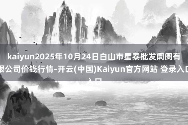 kaiyun2025年10月24日白山市星泰批发阛阓有限公司价钱行情-开云(中国)Kaiyun官方网站 登录入口
