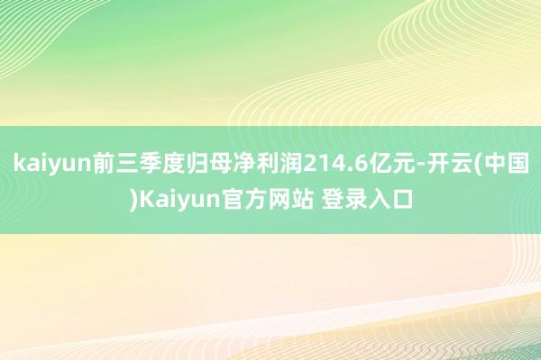 kaiyun前三季度归母净利润214.6亿元-开云(中国)Kaiyun官方网站 登录入口