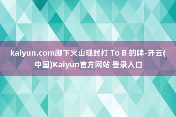 kaiyun.com脚下火山现时打 To B 的牌-开云(中国)Kaiyun官方网站 登录入口