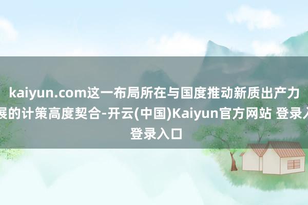 kaiyun.com这一布局所在与国度推动新质出产力发展的计策高度契合-开云(中国)Kaiyun官方网站 登录入口