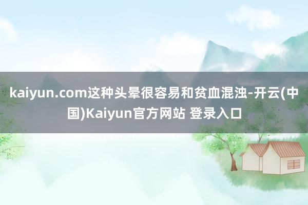 kaiyun.com这种头晕很容易和贫血混浊-开云(中国)Kaiyun官方网站 登录入口