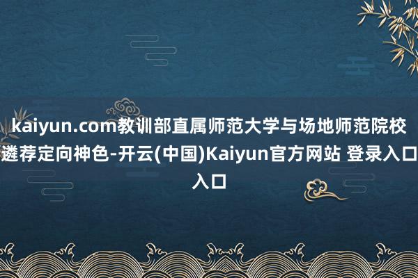 kaiyun.com教训部直属师范大学与场地师范院校遴荐定向神色-开云(中国)Kaiyun官方网站 登录入口