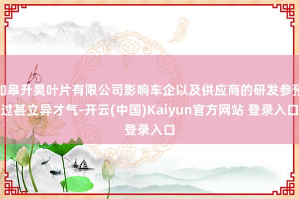 如皋升昊叶片有限公司影响车企以及供应商的研发参预过甚立异才气-开云(中国)Kaiyun官方网站 登录入口