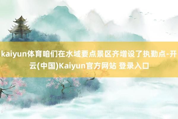 kaiyun体育咱们在水域要点景区齐增设了执勤点-开云(中国)Kaiyun官方网站 登录入口