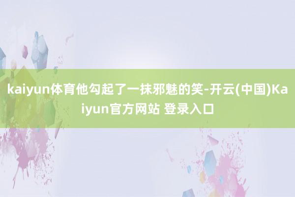 kaiyun体育他勾起了一抹邪魅的笑-开云(中国)Kaiyun官方网站 登录入口