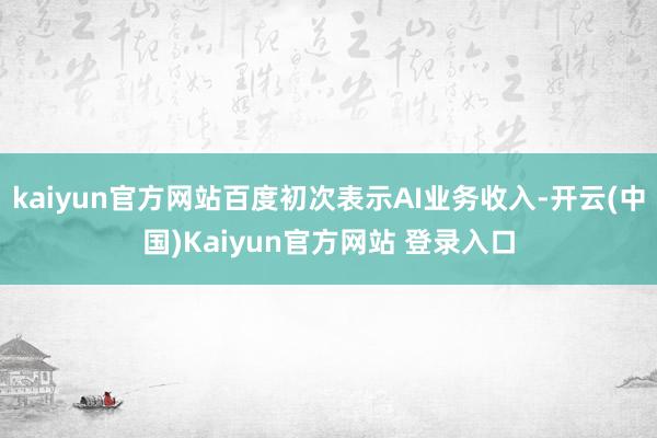 kaiyun官方网站百度初次表示AI业务收入-开云(中国)Kaiyun官方网站 登录入口