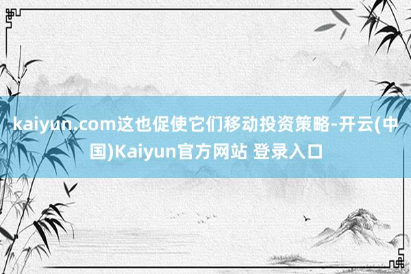 kaiyun.com这也促使它们移动投资策略-开云(中国)Kaiyun官方网站 登录入口