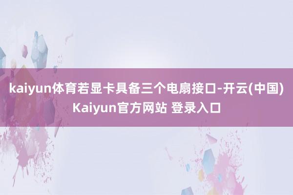 kaiyun体育若显卡具备三个电扇接口-开云(中国)Kaiyun官方网站 登录入口