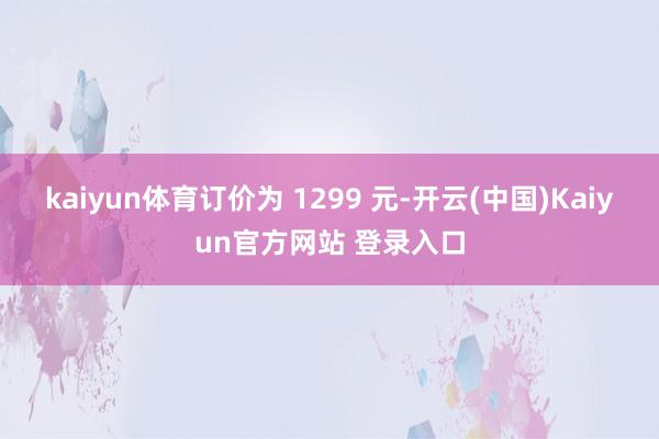 kaiyun体育订价为 1299 元-开云(中国)Kaiyun官方网站 登录入口