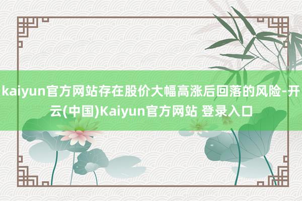 kaiyun官方网站存在股价大幅高涨后回落的风险-开云(中国)Kaiyun官方网站 登录入口