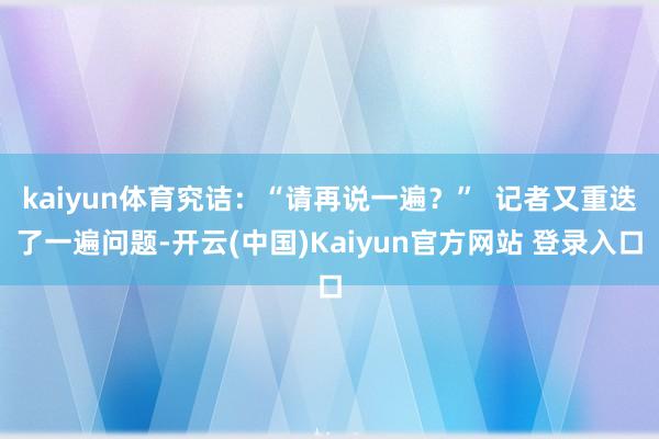 kaiyun体育究诘：“请再说一遍？”  记者又重迭了一遍问题-开云(中国)Kaiyun官方网站 登录入口