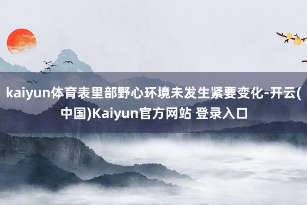 kaiyun体育表里部野心环境未发生紧要变化-开云(中国)Kaiyun官方网站 登录入口