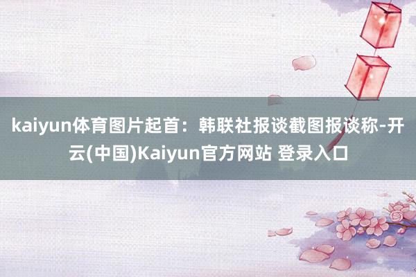 kaiyun体育图片起首：韩联社报谈截图　　报谈称-开云(中国)Kaiyun官方网站 登录入口